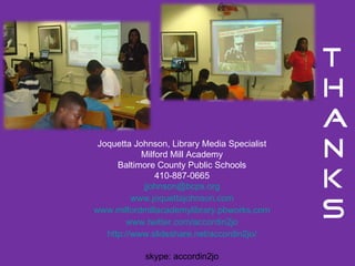Joquetta Johnson, Library Media Specialist Milford Mill Academy Baltimore County Public Schools 410-887-0665 [email_address] www.joquettajohnson.com www.milfordmillacademylibrary.pbworks.com www.twitter.com/accordin2jo http://www.slideshare.net/accordin2jo/ skype: accordin2jo 
