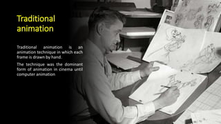 Traditional
animation
Traditional animation is an
animation technique in which each
frame is drawn by hand.
The technique was the dominant
form of animation in cinema until
computer animation
 