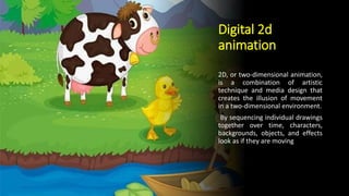 Digital 2d
animation
2D, or two-dimensional animation,
is a combination of artistic
technique and media design that
creates the illusion of movement
in a two-dimensional environment.
By sequencing individual drawings
together over time, characters,
backgrounds, objects, and effects
look as if they are moving
 