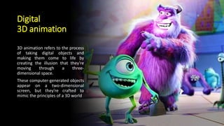 Digital
3D animation
3D animation refers to the process
of taking digital objects and
making them come to life by
creating the illusion that they're
moving through a three-
dimensional space.
These computer-generated objects
appear on a two-dimensional
screen, but they're crafted to
mimic the principles of a 3D world
 