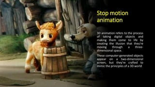 Stop motion
animation
3D animation refers to the process
of taking digital objects and
making them come to life by
creating the illusion that they're
moving through a three-
dimensional space.
These computer-generated objects
appear on a two-dimensional
screen, but they're crafted to
mimic the principles of a 3D world
 