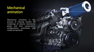 Mechanical
animation
Mechanical animation is the
process of creating realistic 3D
renderings of diverse mechanical
goods and their components'
configurations, assemblies, and
modes of operation
 