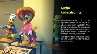 Audio
Animatronics
Audio-Animatronics is the
registered trademark for a form of
robotics animation created by Walt
Disney Imagineering for shows and
attractions at Disney theme parks,
and subsequently expanded on
and used by other companies.
The robots move and make noise,
but are usually fixed to whatever
supports them.
 