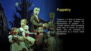 Puppetry
Puppetry is a form of theatre or
performance that involves the
manipulation of puppets – in
animate objects, often resembling
some type of human or animal
figure, that are animated or
manipulated by a human called
a puppeteer.
 
