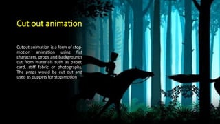 Cut out animation
Cutout animation is a form of stop-
motion animation using flat
characters, props and backgrounds
cut from materials such as paper,
card, stiff fabric or photographs.
The props would be cut out and
used as puppets for stop motion
 