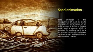 Sand animation
Sand animation is the
manipulation of sand to create
animation. In performance art an
artist creates a series of images
using sand, a process which is
achieved by applying sand to a
surface and then rendering images
by drawing lines and figures in the
sand with one's hands
 