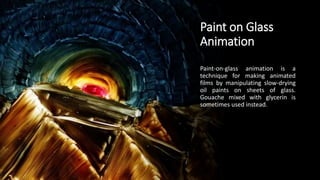 Paint on Glass
Animation
Paint-on-glass animation is a
technique for making animated
films by manipulating slow-drying
oil paints on sheets of glass.
Gouache mixed with glycerin is
sometimes used instead.
 