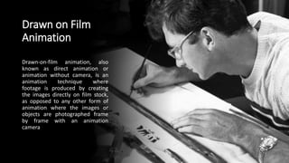 Drawn on Film
Animation
Drawn-on-film animation, also
known as direct animation or
animation without camera, is an
animation technique where
footage is produced by creating
the images directly on film stock,
as opposed to any other form of
animation where the images or
objects are photographed frame
by frame with an animation
camera
 
