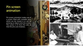 Pin screen
animation
Pin screen animation makes use of
a screen filled with movable pins,
which can be moved in or out by
pressing an object onto the screen.
The screen is lit from the side so
that the pins cast shadows.
 