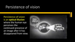 Persistence of vision
Persistence of vision
is an optical illusion
where the human eye
perceives the
continued presence of
an image after it has
disappeared from view.
 