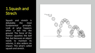 1.Squash and
Strech
Squash and stretch is
debatably the most
fundamental principle.
Look at what happens
when a ball hits the
ground. The force of the
motion squashes the ball
flat, but because an object
needs to maintain its
volume, it also widens on
impact. This what’s called
squash and stretch.
 