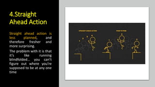 4.Straight
Ahead Action
Straight ahead action is
less planned, and
therefore fresher and
more surprising.
The problem with it is that
it’s like running
blindfolded… you can’t
figure out where you’re
supposed to be at any one
time
 