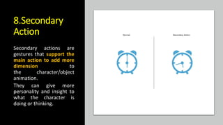 8.Secondary
Action
Secondary actions are
gestures that support the
main action to add more
dimension to
the character/object
animation.
They can give more
personality and insight to
what the character is
doing or thinking.
 