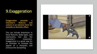 9.Exaggeration
Exaggeration presents a
character’s features and
actions in an extreme form for
comedic or dramatic effect.
This can include distortions in
facial features, body types, and
expressions, but also the
character’s movement.
Exaggeration is a great way for
an animator to increase the
appeal of a character, and
enhance the storytelling
 