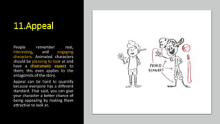 11.Appeal
People remember real,
interesting, and engaging
characters. Animated characters
should be pleasing to look at and
have a charismatic aspect to
them; this even applies to the
antagonists of the story.
Appeal can be hard to quantify
because everyone has a different
standard. That said, you can give
your character a better chance of
being appealing by making them
attractive to look at.
 