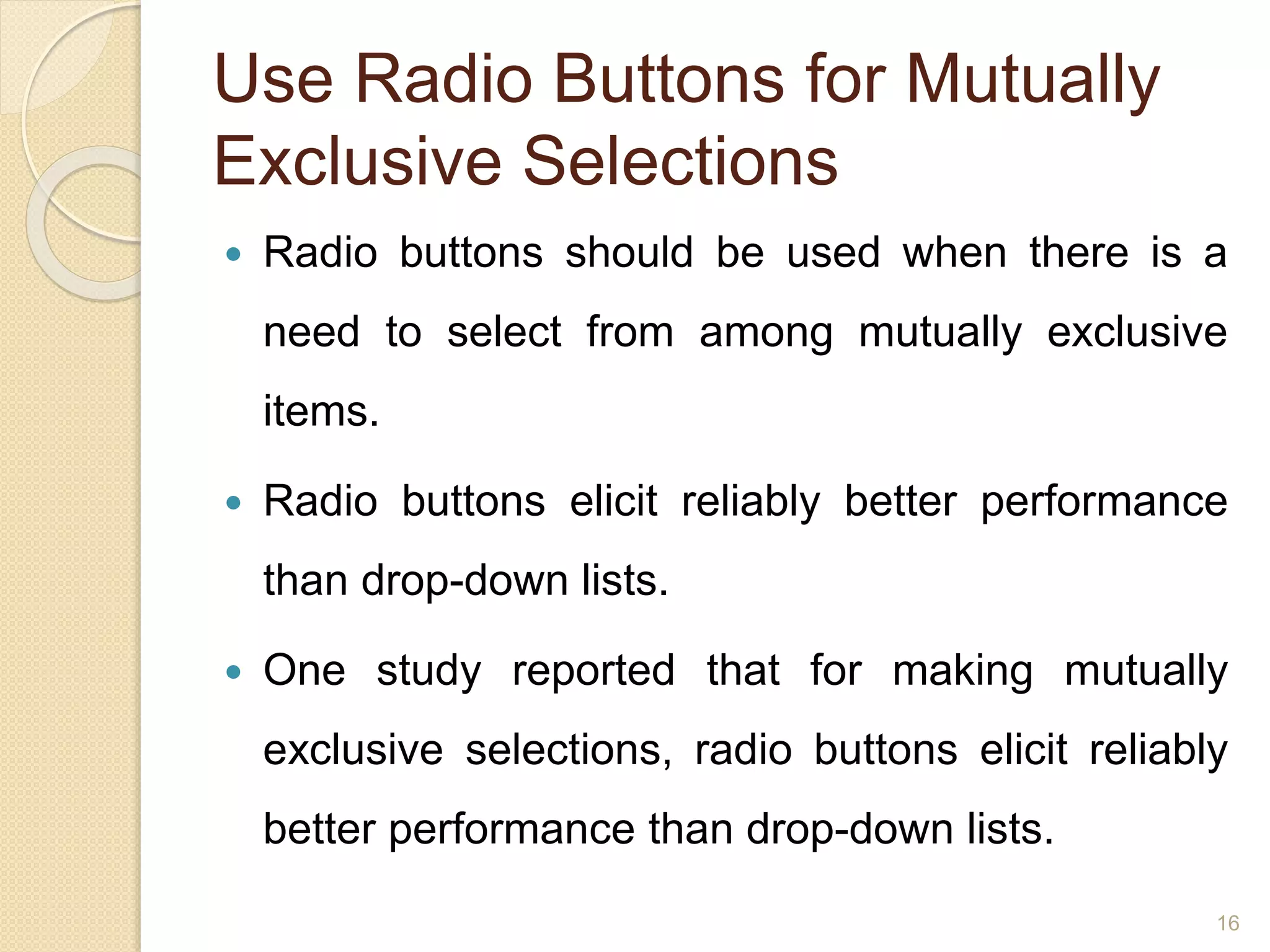 Use Radio Buttons for Mutually
Exclusive Selections
 Radio buttons should be used when there is a
need to select from among mutually exclusive
items.
 Radio buttons elicit reliably better performance
than drop-down lists.
 One study reported that for making mutually
exclusive selections, radio buttons elicit reliably
better performance than drop-down lists.
16
 