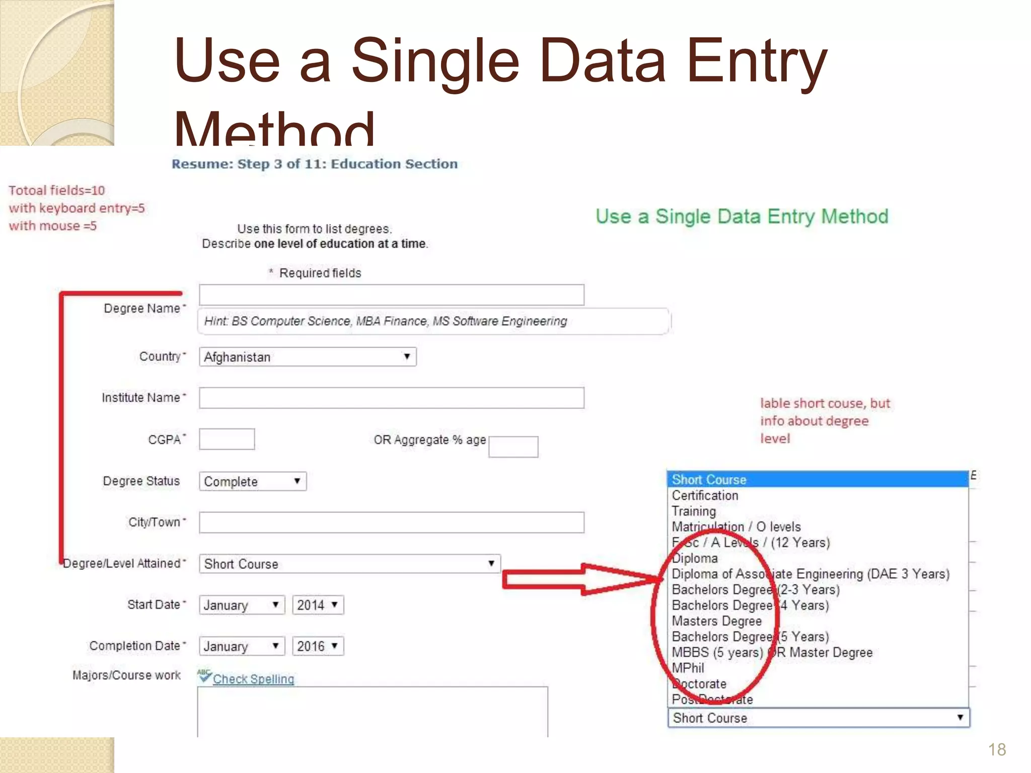 Use a Single Data Entry
Method
 Design data entry transactions so that users can
stay with one entry method as long as possible.
 Do not have users shift back and forth between
data entry methods. Requiring users to make
numerous shifts from keyboard to mouse to
keyboard can substantially slow their entry speed
18
 