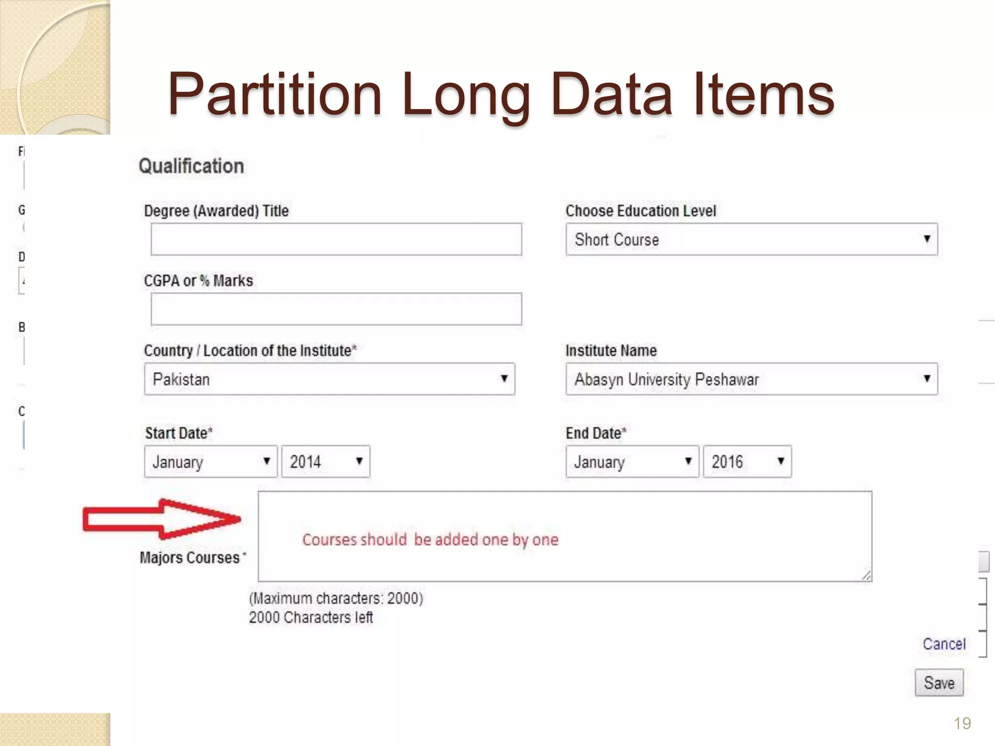 Partition Long Data Items
 Partition long data items into shorter sections for
both data entry and data display.
 Partitioning long data items can aid users in
detecting entry errors, and can reduce erroneous
entries.
 For example, it is easier to enter and verify a
thirteen digit CNIC number when entered as
three groups, XXXXX-XXXXXXX-X.
19
 