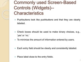 Commonly used Screen-Based
Controls (Widgets)--
Characteristics
 Pushbuttons look like pushbuttons and that they are clearly
labeled.
 Check boxes should be used to make binary choices, e.g.,
’yes’ or ’no.’
 To minimize the amount of information entered by users.
 Each entry field should be clearly and consistently labeled.
 Place label close to the entry fields.
3
 