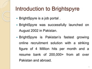 Introduction to Brightspyre
 BrightSpyre is a job portal .
 BrightSpyre was successfully launched on
August 2002 in Pakistan.
 BrightSpyre is Pakistan’s fastest growing
online recruitment solution with a striking
figure of 4 Million hits per month and a
resume bank of 200,000+ from all over
Pakistan and abroad.
5
 