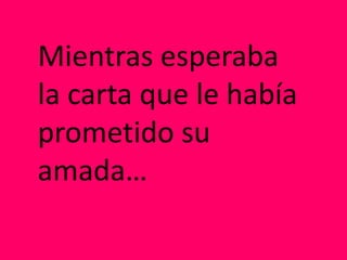 Mientras esperaba
la carta que le había
prometido su
amada…
 