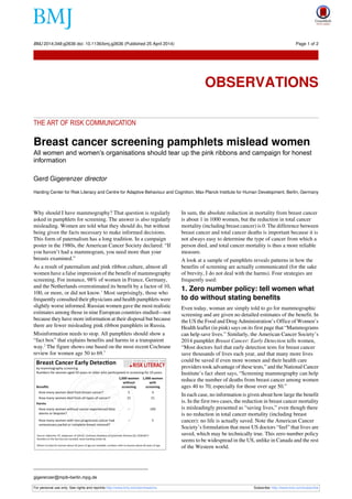 THE ART OF RISK COMMUNICATION
Breast cancer screening pamphlets mislead women
All women and women’s organisations should tear up the pink ribbons and campaign for honest
information
Gerd Gigerenzer director
Harding Center for Risk Literacy and Centre for Adaptive Behaviour and Cognition, Max Planck Institute for Human Development, Berlin, Germany
Why should I have mammography? That question is regularly
asked in pamphlets for screening. The answer is also regularly
misleading. Women are told what they should do, but without
being given the facts necessary to make informed decisions.
This form of paternalism has a long tradition. In a campaign
poster in the 1980s, the American Cancer Society declared: “If
you haven’t had a mammogram, you need more than your
breasts examined.”
As a result of paternalism and pink ribbon culture, almost all
women have a false impression of the benefit of mammography
screening. For instance, 98% of women in France, Germany,
and the Netherlands overestimated its benefit by a factor of 10,
100, or more, or did not know.1
Most surprisingly, those who
frequently consulted their physicians and health pamphlets were
slightly worse informed. Russian women gave the most realistic
estimates among those in nine European countries studied—not
because they have more information at their disposal but because
there are fewer misleading pink ribbon pamphlets in Russia.
Misinformation needs to stop. All pamphlets should show a
“fact box” that explains benefits and harms in a transparent
way.2
The figure shows one based on the most recent Cochrane
review for women age 50 to 69.3
In sum, the absolute reduction in mortality from breast cancer
is about 1 in 1000 women, but the reduction in total cancer
mortality (including breast cancer) is 0. The difference between
breast cancer and total cancer deaths is important because it is
not always easy to determine the type of cancer from which a
person died, and total cancer mortality is thus a more reliable
measure.
A look at a sample of pamphlets reveals patterns in how the
benefits of screening are actually communicated (for the sake
of brevity, I do not deal with the harms). Four strategies are
frequently used:
1. Zero number policy: tell women what
to do without stating benefits
Even today, woman are simply told to go for mammographic
screening and are given no detailed estimates of the benefit. In
the US the Food and Drug Administration’s Office of Women’s
Health leaflet (in pink) says on its first page that “Mammograms
can help save lives.” Similarly, the American Cancer Society’s
2014 pamphlet Breast Cancer: Early Detection tells women,
“Most doctors feel that early detection tests for breast cancer
save thousands of lives each year, and that many more lives
could be saved if even more women and their health care
providers took advantage of these tests,” and the National Cancer
Institute’s fact sheet says, “Screening mammography can help
reduce the number of deaths from breast cancer among women
ages 40 to 70, especially for those over age 50.”
In each case, no information is given about how large the benefit
is. In the first two cases, the reduction in breast cancer mortality
is misleadingly presented as “saving lives,” even though there
is no reduction in total cancer mortality (including breast
cancer): no life is actually saved. Note the American Cancer
Society’s formulation that most US doctors “feel” that lives are
saved, which may be technically true. This zero number policy
seems to be widespread in the US, unlike in Canada and the rest
of the Western world.
gigerenzer@mpib-berlin.mpg.de
For personal use only: See rights and reprints http://www.bmj.com/permissions Subscribe: http://www.bmj.com/subscribe
BMJ 2014;348:g2636 doi: 10.1136/bmj.g2636 (Published 25 April 2014) Page 1 of 2
Observations
OBSERVATIONS
 