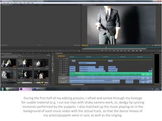 During the first half of my editing process, I sifted and sorted through my footage 
for usable material (e.g. I cut out clips with shaky camera work, or, dodgy lip syncing 
moments performed by the puppets. I also matched up the music playing on in the 
background of each music video with the actual track, so that the dance moves of 
my actors/puppets were in sync as well as the singing. 
 