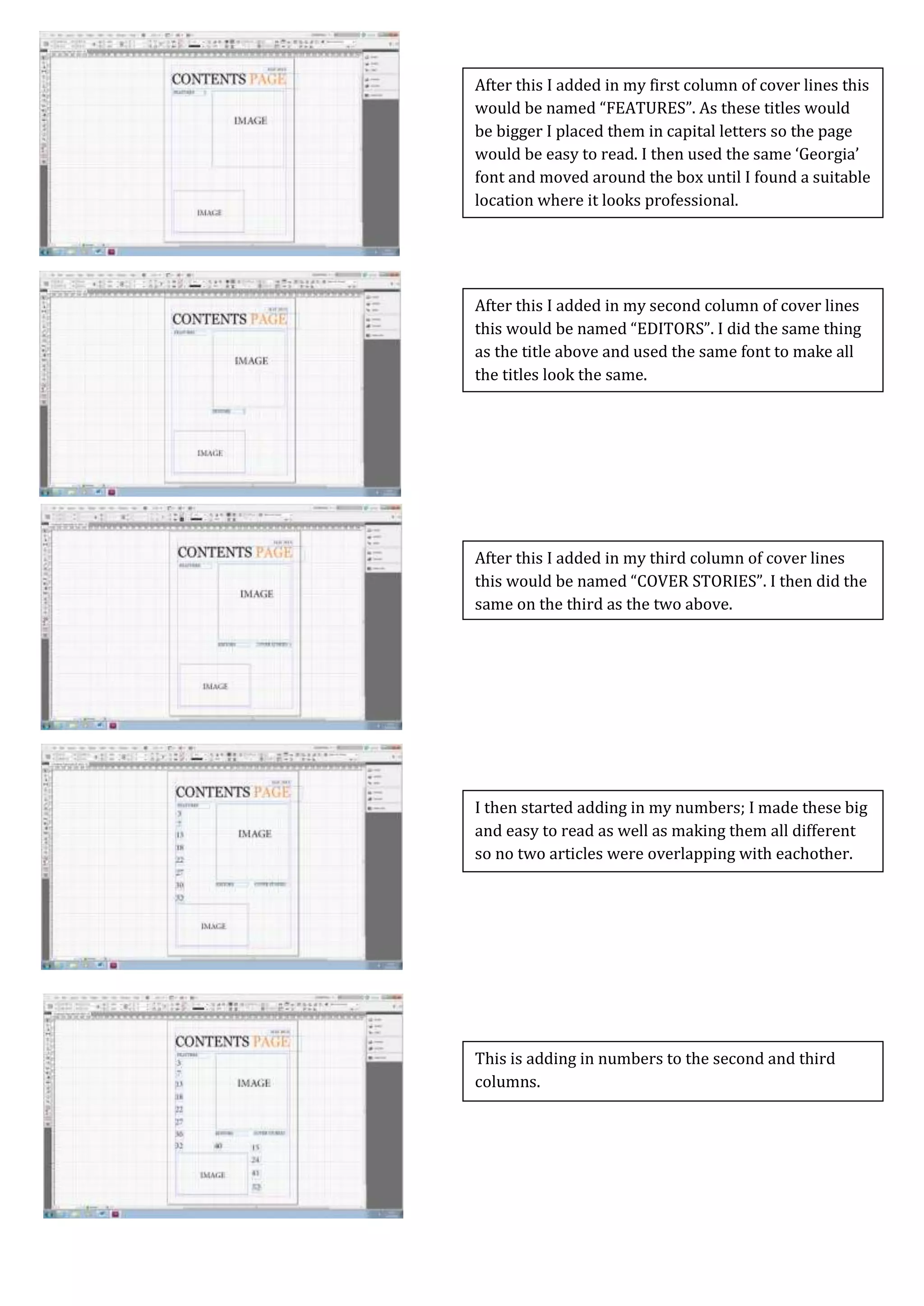 Screen Caps For Contents Page
This is adding in numbers to the second and third
columns.
I then started adding in my numbers; I made these big
and easy to read as well as making them all different
so no two articles were overlapping with eachother.
After this I added in my third column of cover lines
this would be named “COVER STORIES”. I then did the
same on the third as the two above.
After this I added in my second column of cover lines
this would be named “EDITORS”. I did the same thing
as the title above and used the same font to make all
the titles look the same.
After this I added in my first column of cover lines this
would be named “FEATURES”. As these titles would
be bigger I placed them in capital letters so the page
would be easy to read. I then used the same ‘Georgia’
font and moved around the box until I found a suitable
location where it looks professional.
 