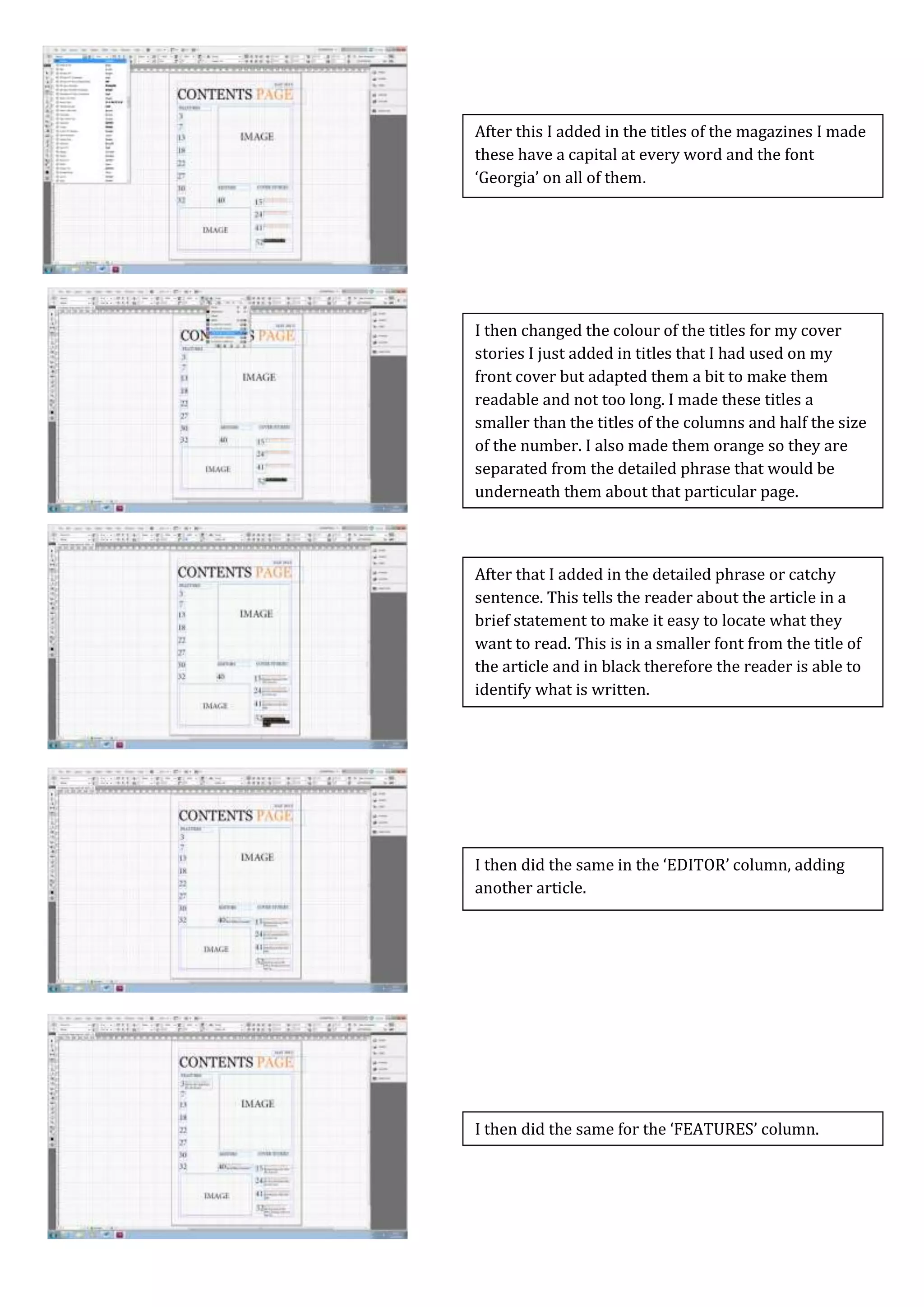 Screen Caps For Contents Page
I then did the same for the ‘FEATURES’ column.
I then did the same in the ‘EDITOR’ column, adding
another article.
After that I added in the detailed phrase or catchy
sentence. This tells the reader about the article in a
brief statement to make it easy to locate what they
want to read. This is in a smaller font from the title of
the article and in black therefore the reader is able to
identify what is written.
I then changed the colour of the titles for my cover
stories I just added in titles that I had used on my
front cover but adapted them a bit to make them
readable and not too long. I made these titles a
smaller than the titles of the columns and half the size
of the number. I also made them orange so they are
separated from the detailed phrase that would be
underneath them about that particular page.
After this I added in the titles of the magazines I made
these have a capital at every word and the font
‘Georgia’ on all of them.
 