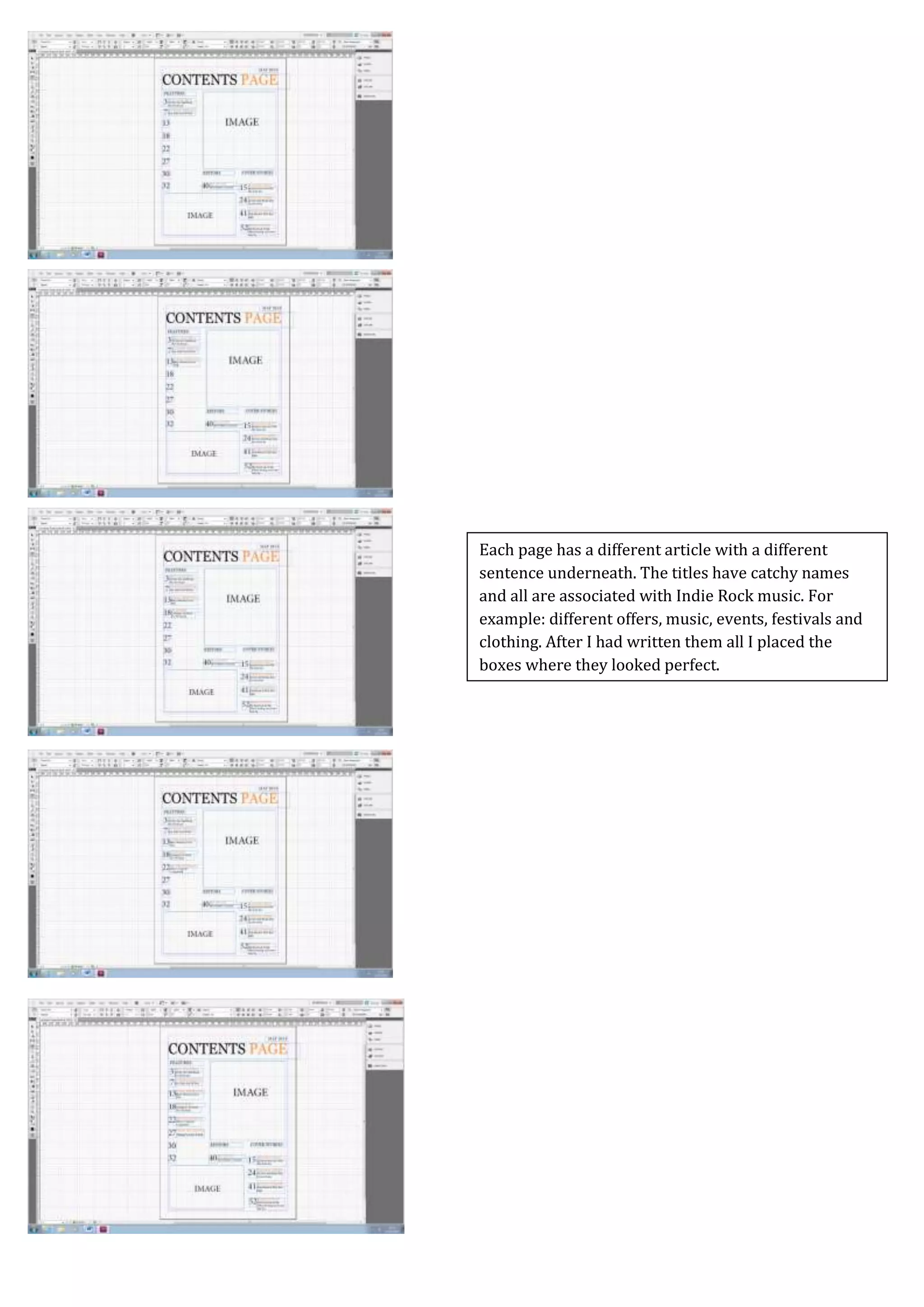 Screen Caps For Contents Page
Each page has a different article with a different
sentence underneath. The titles have catchy names
and all are associated with Indie Rock music. For
example: different offers, music, events, festivals and
clothing. After I had written them all I placed the
boxes where they looked perfect.
 