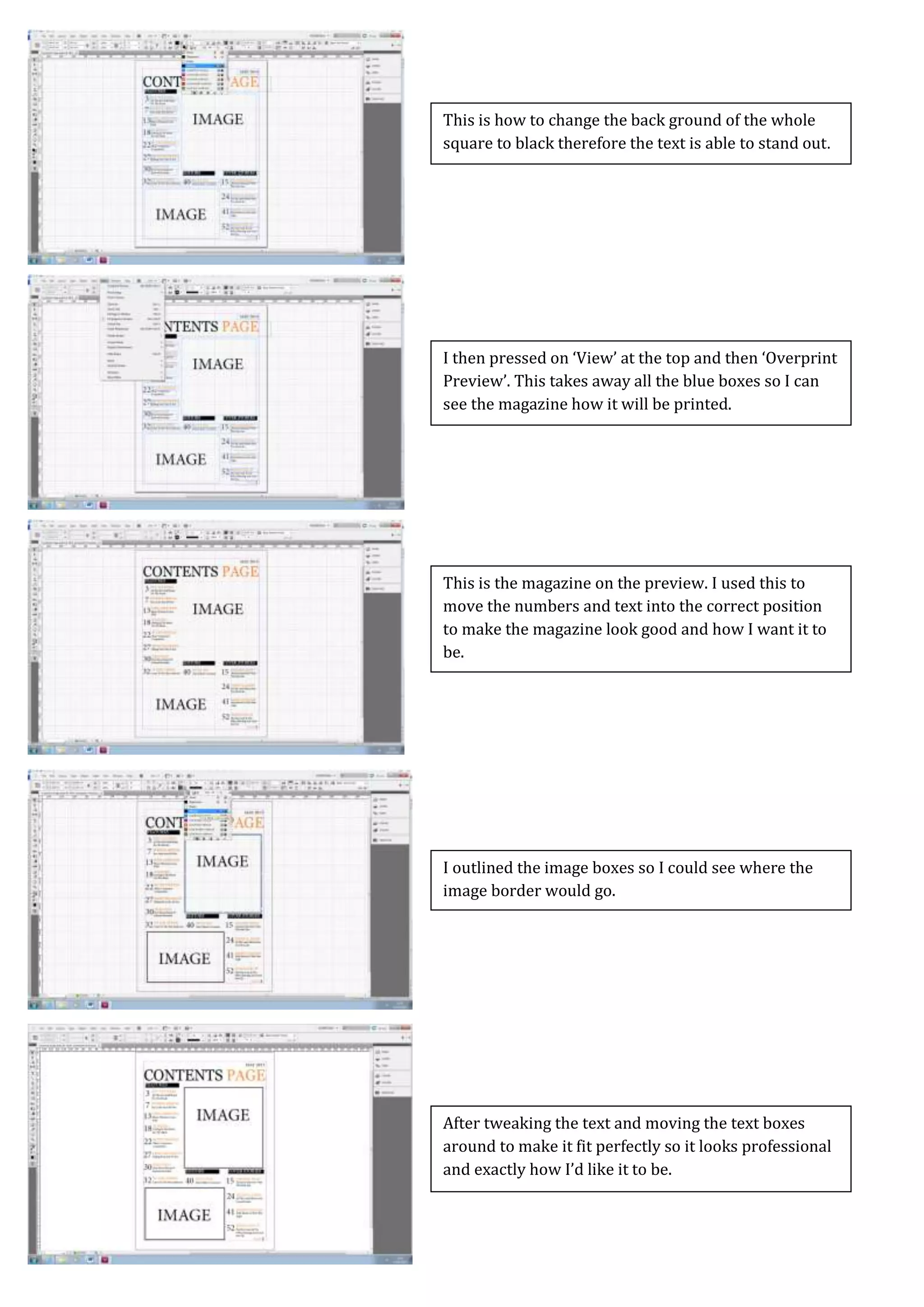 Screen Caps For Contents Page
After tweaking the text and moving the text boxes
around to make it fit perfectly so it looks professional
and exactly how I’d like it to be.
I outlined the image boxes so I could see where the
image border would go.
This is the magazine on the preview. I used this to
move the numbers and text into the correct position
to make the magazine look good and how I want it to
be.
I then pressed on ‘View’ at the top and then ‘Overprint
Preview’. This takes away all the blue boxes so I can
see the magazine how it will be printed.
This is how to change the back ground of the whole
square to black therefore the text is able to stand out.
 