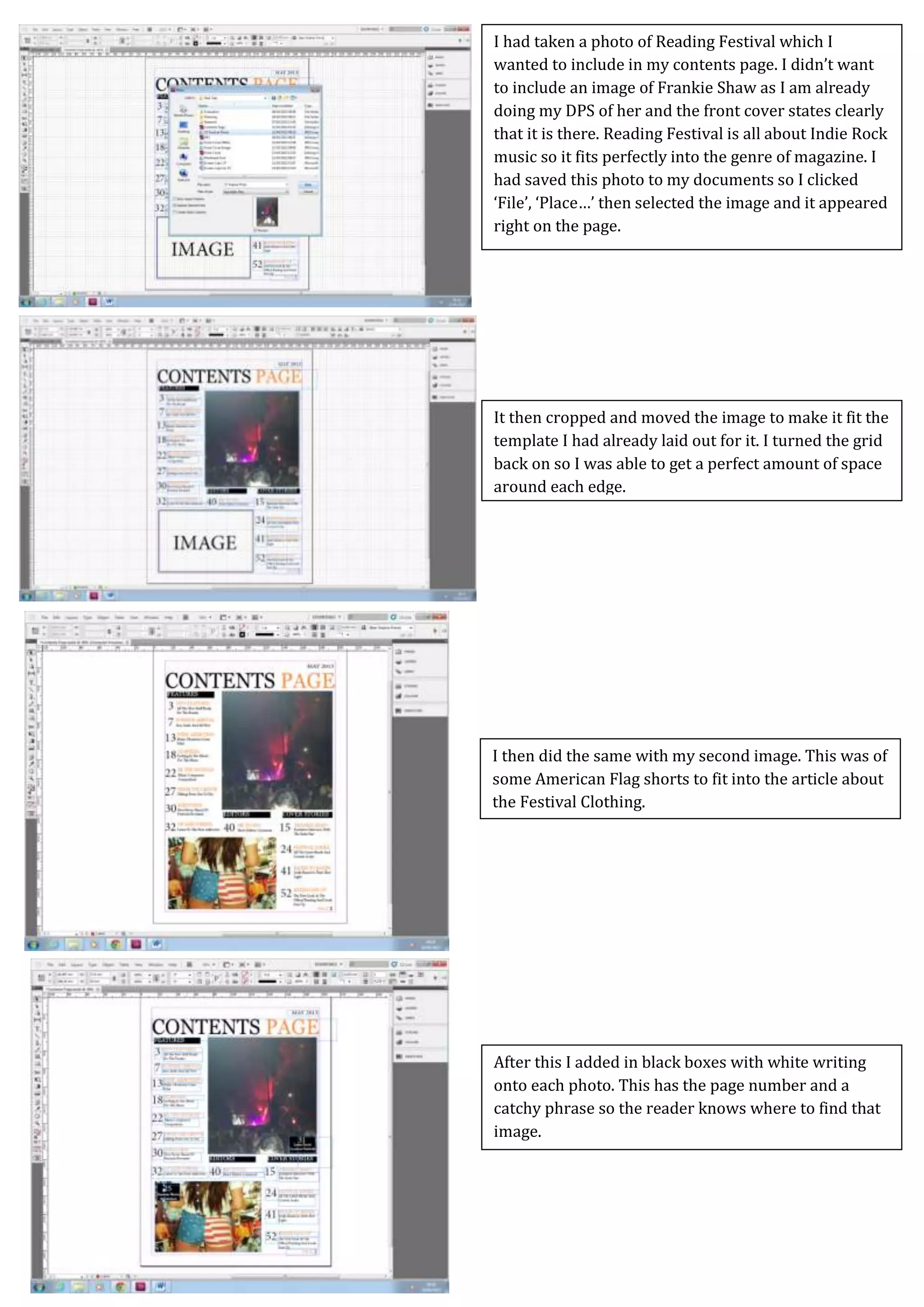 Screen Caps For Contents Page
I then did the same with my second image. This was of
some American Flag shorts to fit into the article about
the Festival Clothing.
It then cropped and moved the image to make it fit the
template I had already laid out for it. I turned the grid
back on so I was able to get a perfect amount of space
around each edge.
I had taken a photo of Reading Festival which I
wanted to include in my contents page. I didn’t want
to include an image of Frankie Shaw as I am already
doing my DPS of her and the front cover states clearly
that it is there. Reading Festival is all about Indie Rock
music so it fits perfectly into the genre of magazine. I
had saved this photo to my documents so I clicked
‘File’, ‘Place…’ then selected the image and it appeared
right on the page.
After this I added in black boxes with white writing
onto each photo. This has the page number and a
catchy phrase so the reader knows where to find that
image.
 
