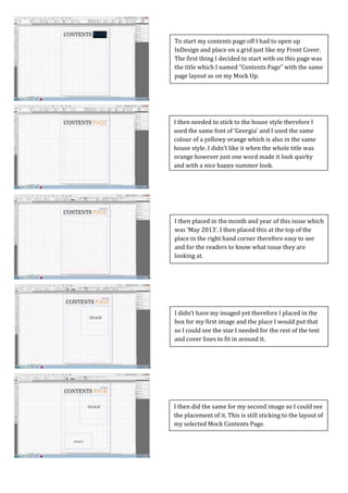 Screen Caps For Contents Page
I then did the same for my second image so I could see
the placement of it. This is still sticking to the layout of
my selected Mock Contents Page.
I didn’t have my imaged yet therefore I placed in the
box for my first image and the place I would put that
so I could see the size I needed for the rest of the text
and cover lines to fit in around it.
I then placed in the month and year of this issue which
was ‘May 2013’. I then placed this at the top of the
place in the right hand corner therefore easy to see
and for the readers to know what issue they are
looking at.
I then needed to stick to the house style therefore I
used the same font of ‘Georgia’ and I used the same
colour of a yellowy orange which is also in the same
house style. I didn’t like it when the whole title was
orange however just one word made it look quirky
and with a nice happy summer look.
To start my contents page off I had to open up
InDesign and place on a grid just like my Front Cover.
The first thing I decided to start with on this page was
the title which I named “Contents Page” with the same
page layout as on my Mock Up.
 