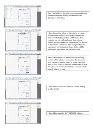 Screen Caps For Contents Page
I then did the same for the ‘FEATURES’ column.
I then did the same in the ‘EDITOR’ column, adding
another article.
After that I added in the detailed phrase or catchy
sentence. This tells the reader about the article in a
brief statement to make it easy to locate what they
want to read. This is in a smaller font from the title of
the article and in black therefore the reader is able to
identify what is written.
I then changed the colour of the titles for my cover
stories I just added in titles that I had used on my
front cover but adapted them a bit to make them
readable and not too long. I made these titles a
smaller than the titles of the columns and half the size
of the number. I also made them orange so they are
separated from the detailed phrase that would be
underneath them about that particular page.
After this I added in the titles of the magazines I made
these have a capital at every word and the font
‘Georgia’ on all of them.
 