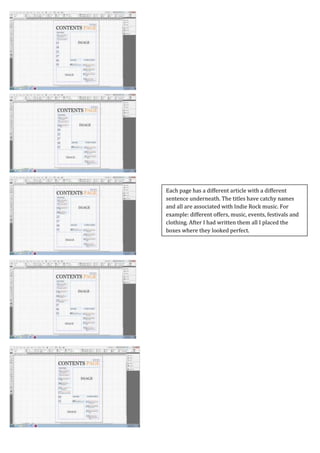Screen Caps For Contents Page
Each page has a different article with a different
sentence underneath. The titles have catchy names
and all are associated with Indie Rock music. For
example: different offers, music, events, festivals and
clothing. After I had written them all I placed the
boxes where they looked perfect.
 