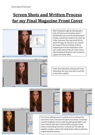 Screen Caps of Front Cover
Screen Shots and Written Process
for my Final Magazine Front Cover
After looking through the photographs I
took of Francesca in my photo shoot. I
decided after my research and planning to
include a photo that would be of a close up
of the ‘musicians’ face that whole fill the
whole A4 page. As I found in my research
the image of Florence Welsh on the Q
magazine gave me the inspiration as her
eyes really captured the eye of the viewer
when looking at the photo and I wanted to
capture that same effect.
I then chose this photo and opened it into
Photoshop, this way I was able to save the
picture that is edited.
First in my editing process I used the tools to enhance the
saturation so the contrast in the photo was darker. I secondly
used the brightness tool to make the photograph lighter and
more natural. After that I finished off by using the colour
balance tool making Fran have a natural tan. The edits all
together produce a photo that will grab the audience attention
as girls would be envious.
 