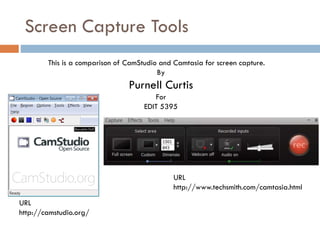 Screen Capture Tools
URL
http://camstudio.org/
This is a comparison of CamStudio and Camtasia for screen capture.
By
Purnell Curtis
For
EDIT 5395
URL
http://www.techsmith.com/camtasia.html
 