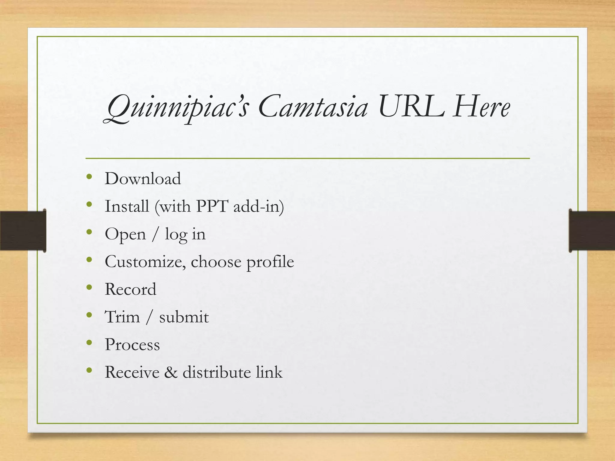 Quinnipiac’s Camtasia URL Here
•   Download
•   Install (with PPT add-in)
•   Open / log in
•   Customize, choose profile
•   Record
•   Trim / submit
•   Process
•   Receive & distribute link
 
