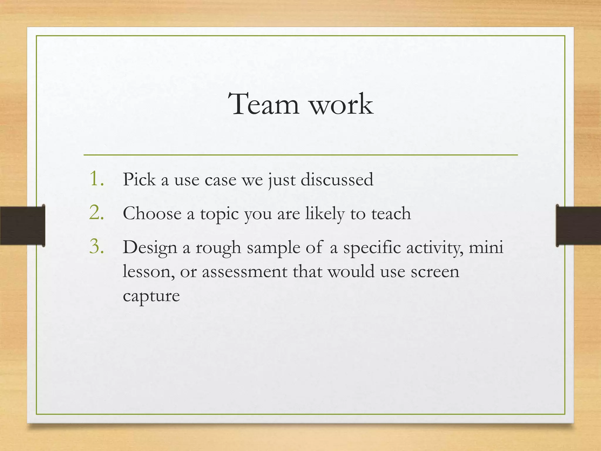 Team work

1. Pick a use case we just discussed
2. Choose a topic you are likely to teach
3. Design a rough sample of a specific activity, mini
    lesson, or assessment that would use screen
    capture
 