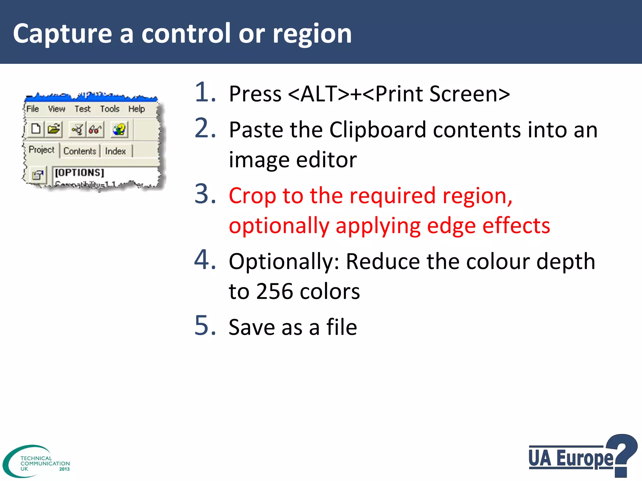 Capture a control or region

1. Press <ALT>+<Print Screen>
2. Paste the Clipboard contents into an
3.
4.
5.

image editor
Crop to the required region,
optionally applying edge effects
Optionally: Reduce the colour depth
to 256 colors
Save as a file

 