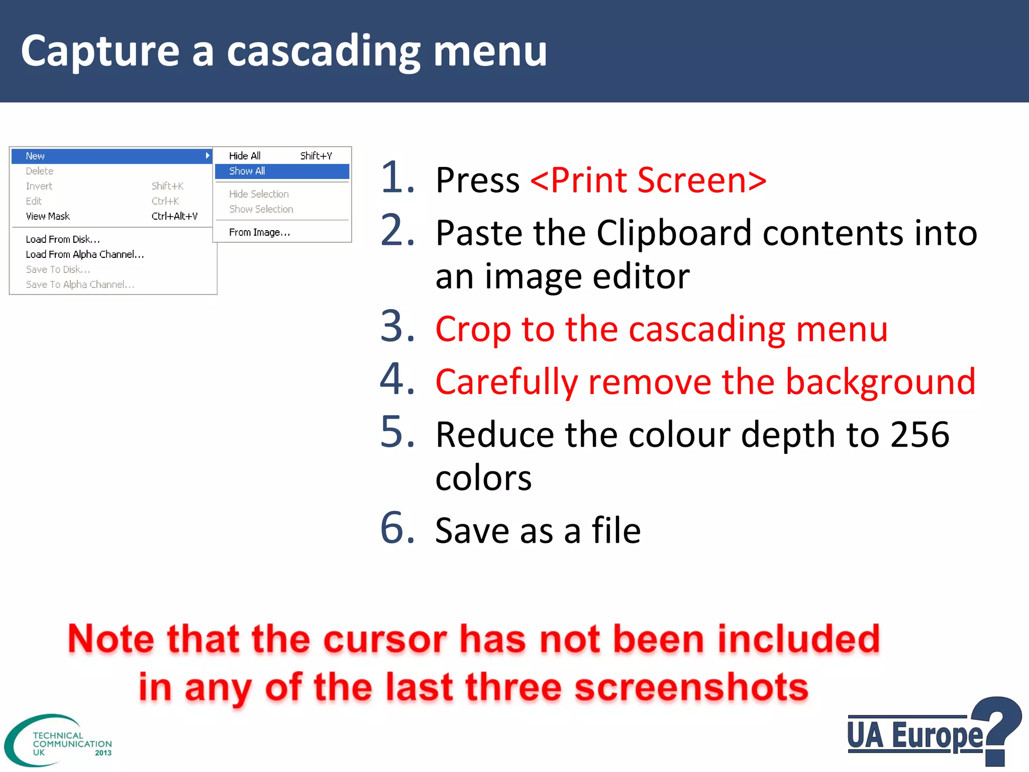 Capture a cascading menu

1. Press <Print Screen>
2. Paste the Clipboard contents into
3.
4.
5.
6.

an image editor
Crop to the cascading menu
Carefully remove the background
Reduce the colour depth to 256
colors
Save as a file

 