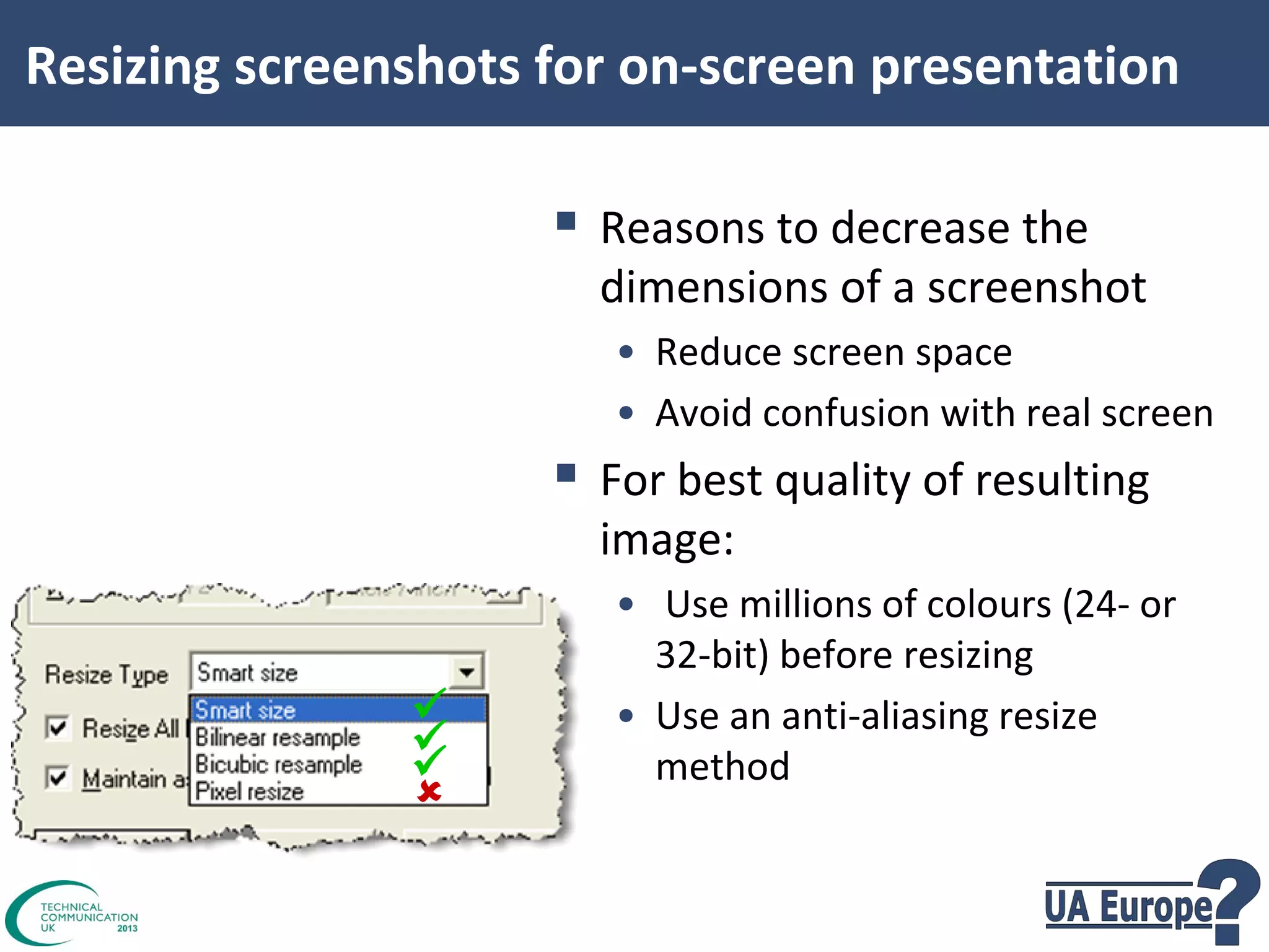Resizing screenshots for on-screen presentation

 Reasons to decrease the

dimensions of a screenshot
• Reduce screen space
• Avoid confusion with real screen

 For best quality of resulting
image:






• Use millions of colours (24- or
32-bit) before resizing
• Use an anti-aliasing resize
method

 