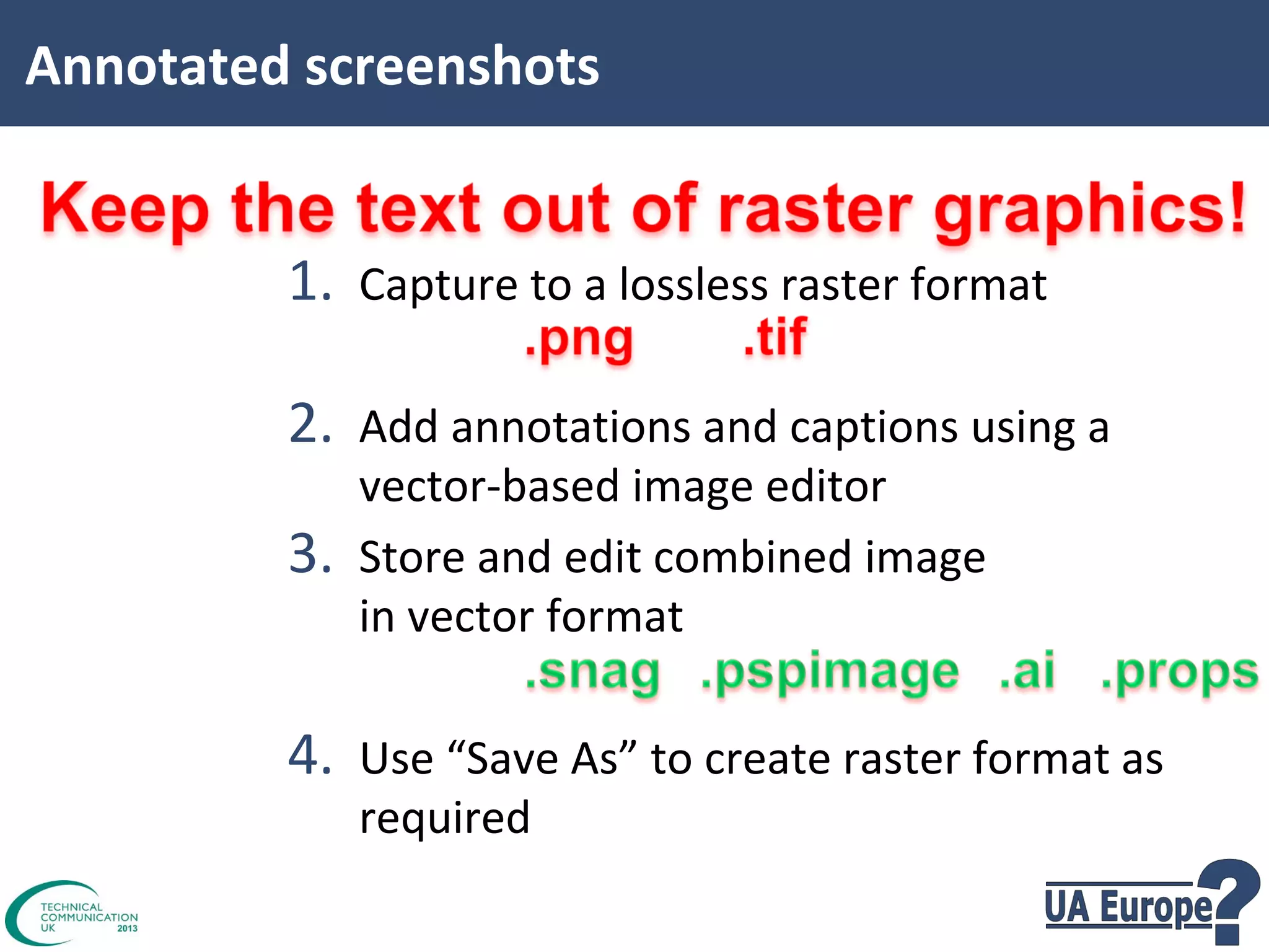 Annotated screenshots

1. Capture to a lossless raster format
2. Add annotations and captions using a
3.

vector-based image editor
Store and edit combined image
in vector format

4. Use “Save As” to create raster format as
required

 