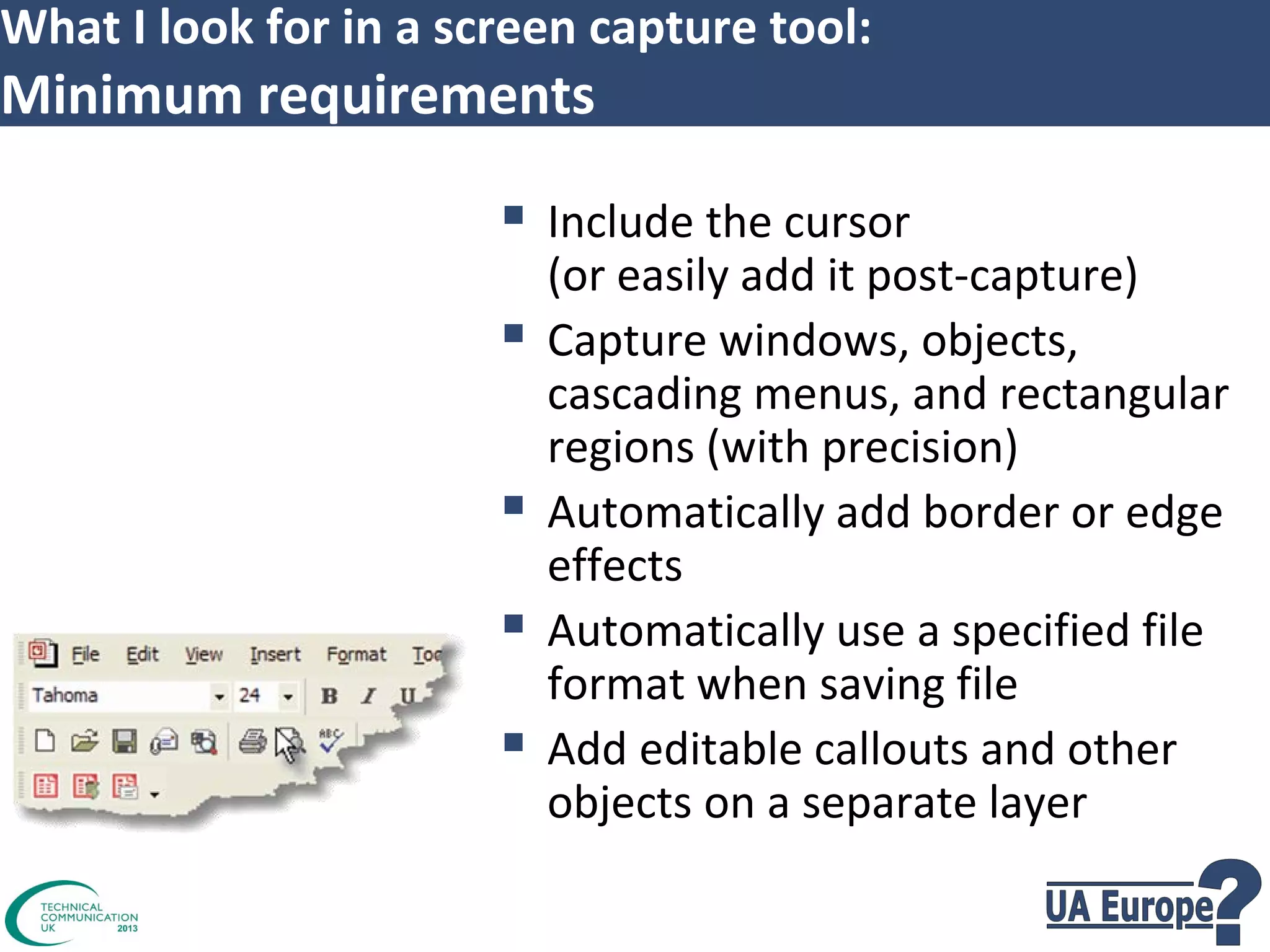What I look for in a screen capture tool:

Minimum requirements

 Include the cursor





(or easily add it post-capture)
Capture windows, objects,
cascading menus, and rectangular
regions (with precision)
Automatically add border or edge
effects
Automatically use a specified file
format when saving file
Add editable callouts and other
objects on a separate layer

 
