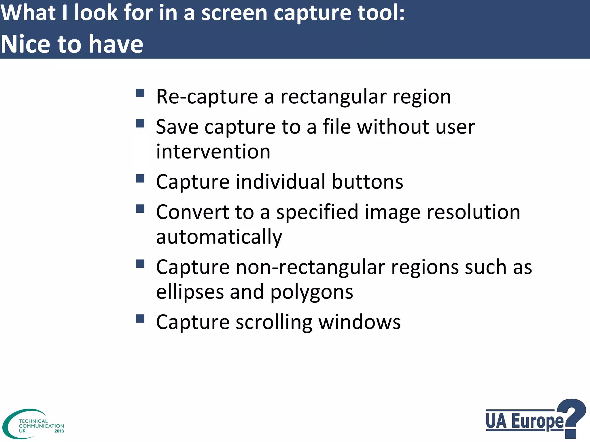 What I look for in a screen capture tool:

Nice to have

 Re-capture a rectangular region
 Save capture to a file without user





intervention
Capture individual buttons
Convert to a specified image resolution
automatically
Capture non-rectangular regions such as
ellipses and polygons
Capture scrolling windows

 