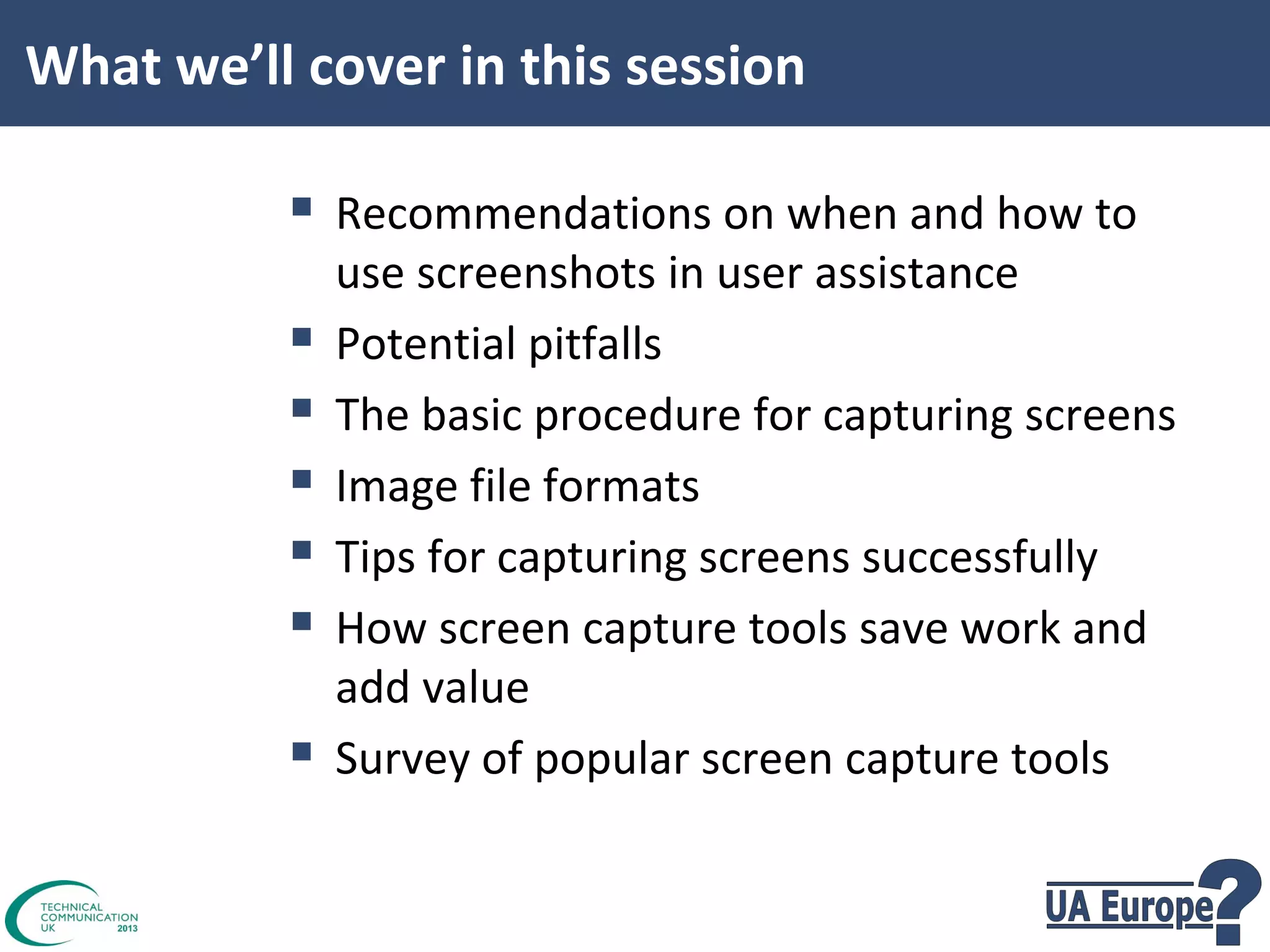 What we’ll cover in this session

 Recommendations on when and how to







use screenshots in user assistance
Potential pitfalls
The basic procedure for capturing screens
Image file formats
Tips for capturing screens successfully
How screen capture tools save work and
add value
Survey of popular screen capture tools

 