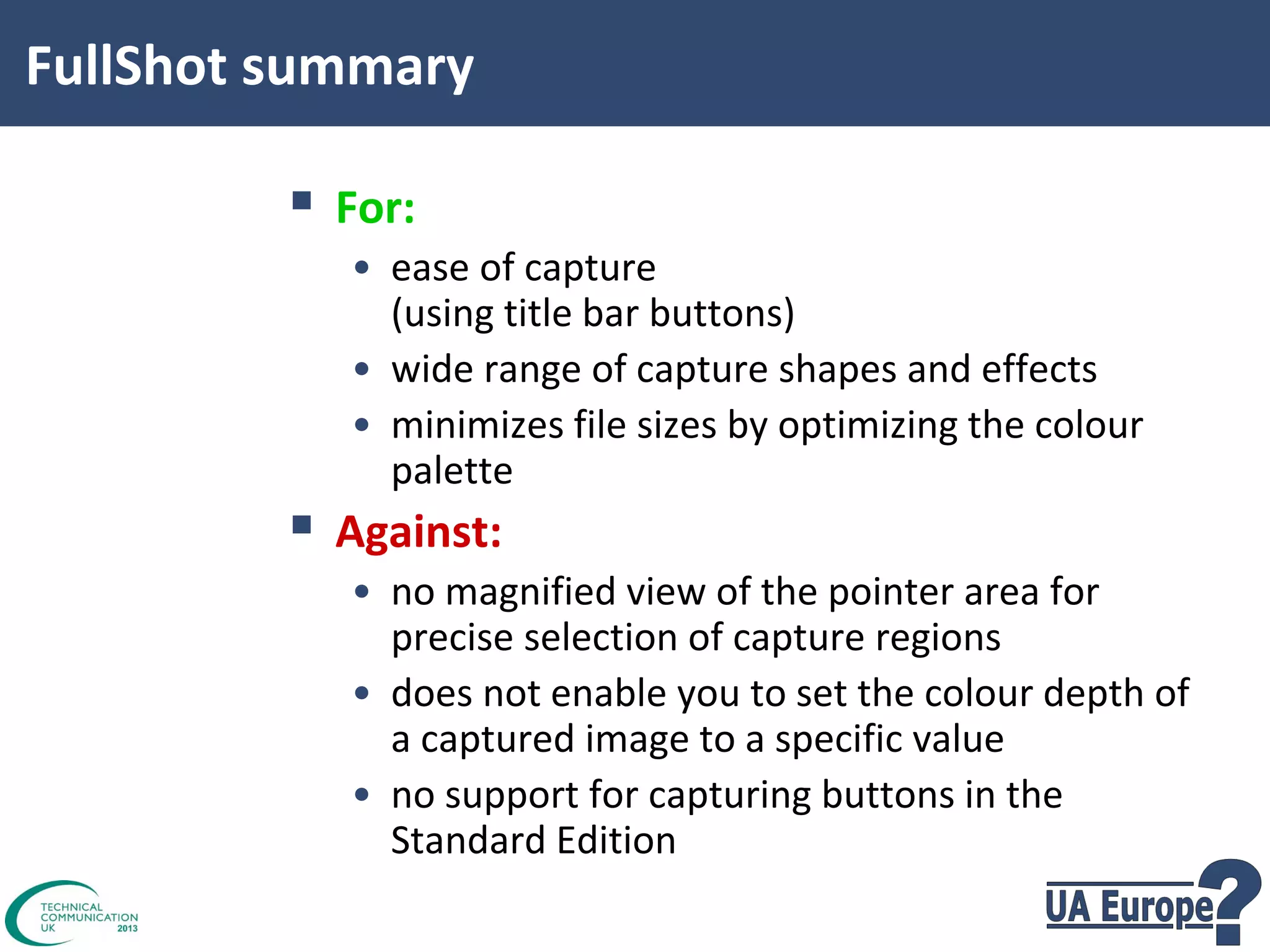 FullShot summary

 For:
• ease of capture
(using title bar buttons)
• wide range of capture shapes and effects
• minimizes file sizes by optimizing the colour
palette

 Against:

• no magnified view of the pointer area for
precise selection of capture regions
• does not enable you to set the colour depth of
a captured image to a specific value
• no support for capturing buttons in the
Standard Edition

 