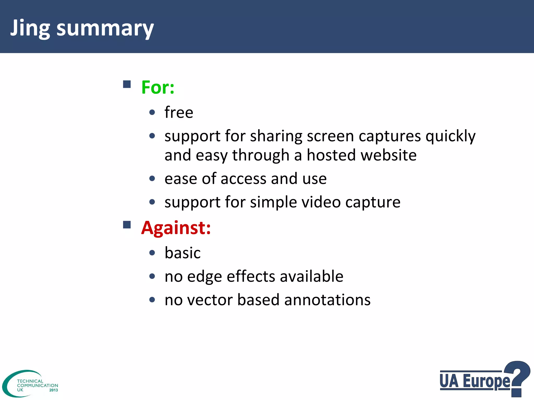 Jing summary

 For:
• free
• support for sharing screen captures quickly
and easy through a hosted website
• ease of access and use
• support for simple video capture

 Against:

• basic
• no edge effects available
• no vector based annotations

 