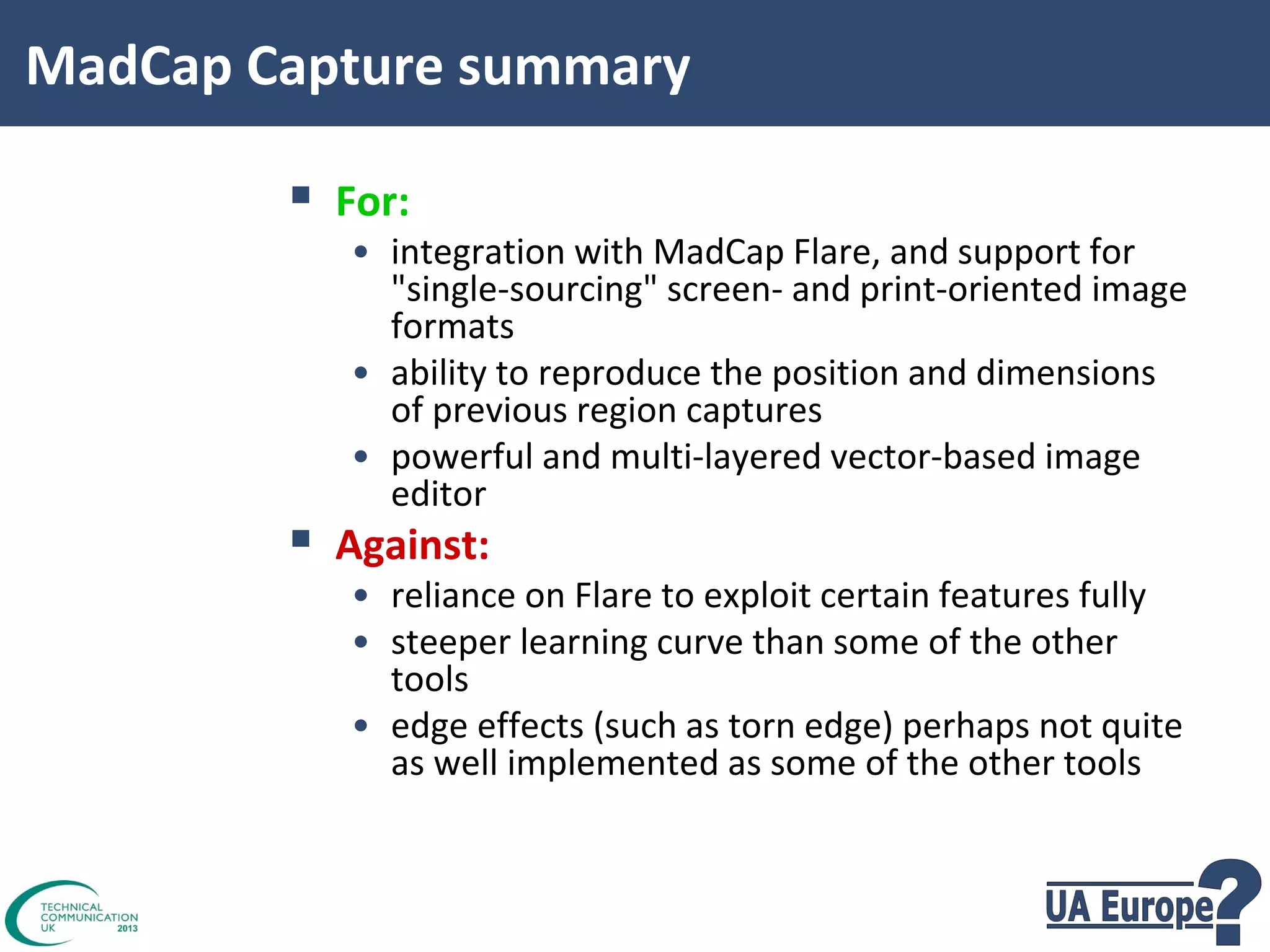 MadCap Capture summary


For:



Against:

• integration with MadCap Flare, and support for
"single-sourcing" screen- and print-oriented image
formats
• ability to reproduce the position and dimensions
of previous region captures
• powerful and multi-layered vector-based image
editor
• reliance on Flare to exploit certain features fully
• steeper learning curve than some of the other
tools
• edge effects (such as torn edge) perhaps not quite
as well implemented as some of the other tools

 