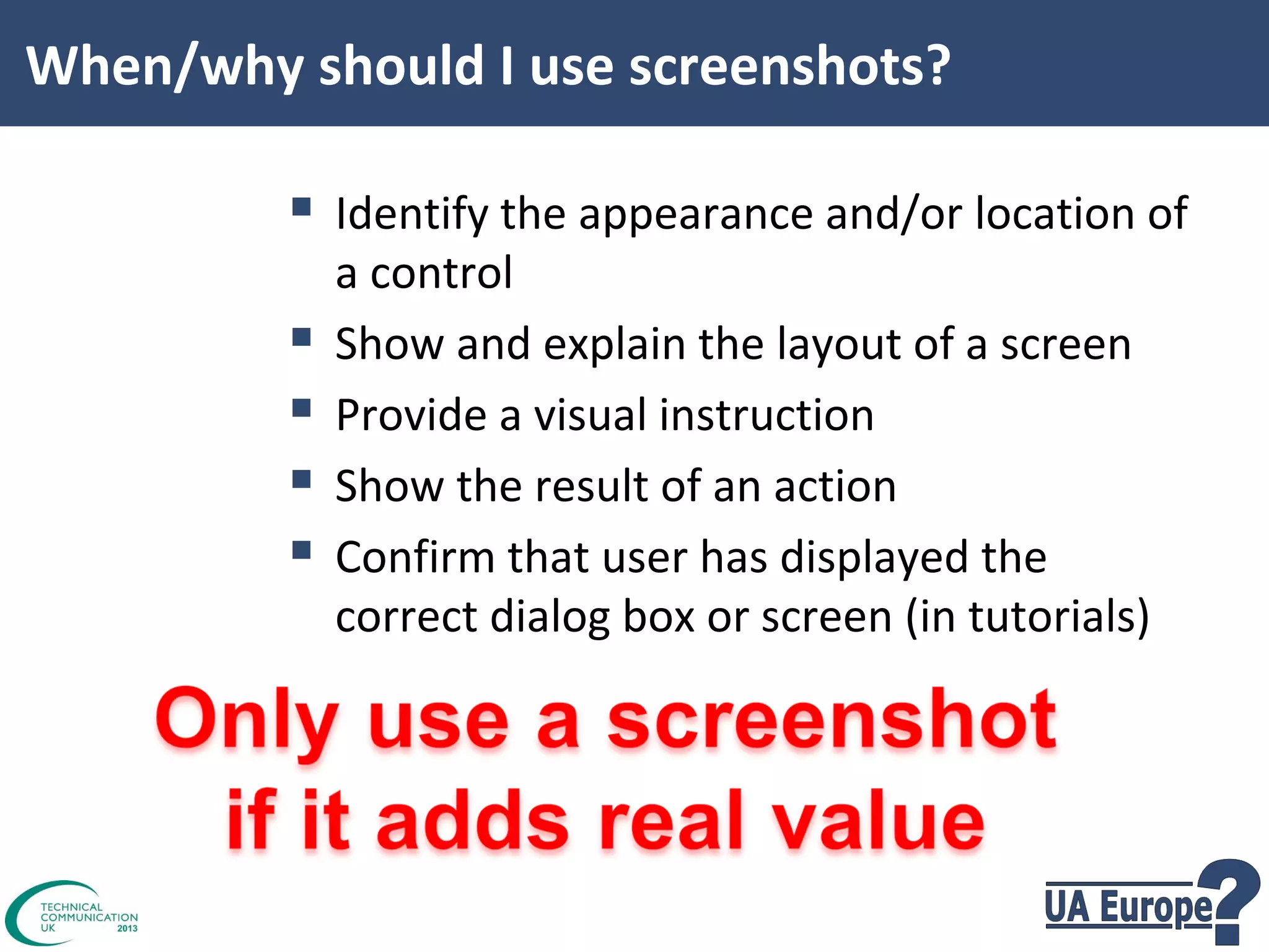 When/why should I use screenshots?

 Identify the appearance and/or location of





a control
Show and explain the layout of a screen
Provide a visual instruction
Show the result of an action
Confirm that user has displayed the
correct dialog box or screen (in tutorials)

 